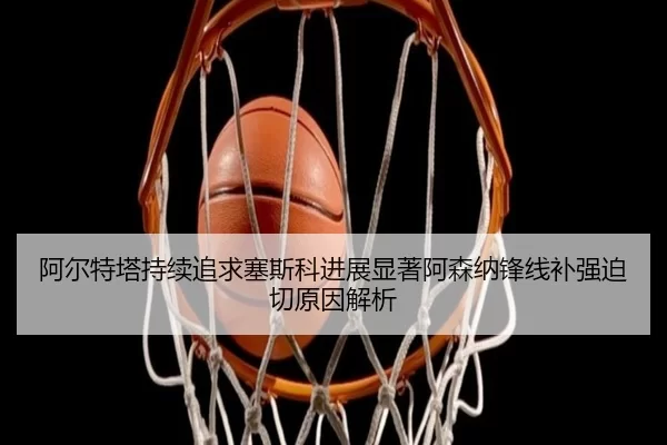 阿尔特塔持续追求塞斯科进展显著阿森纳锋线补强迫切原因解析