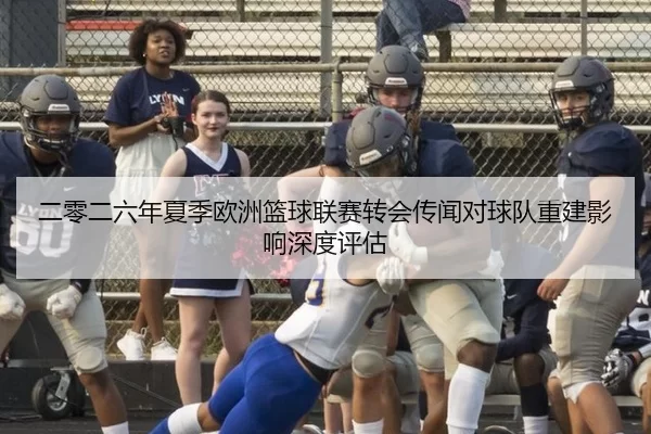 二零二六年夏季欧洲篮球联赛转会传闻对球队重建影响深度评估